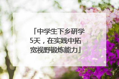 中学生下乡研学5天，在实践中拓宽视野锻炼能力