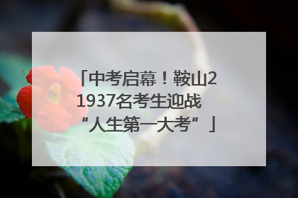 中考启幕！鞍山21937名考生迎战“人生第一大考”