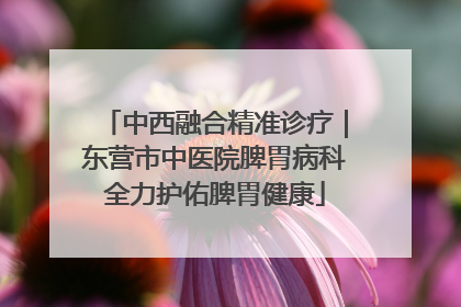 中西融合精准诊疗｜东营市中医院脾胃病科全力护佑脾胃健康