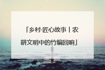 乡村·匠心故事丨农耕文明中的竹编回响