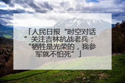 人民日报“时空对话”关注吉林抗战老兵：“牺牲是光荣的，我参军就不怕死”