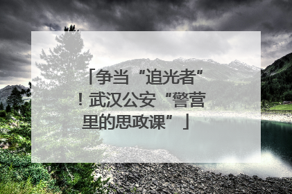 争当“追光者”！武汉公安“警营里的思政课”