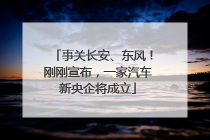 事关长安、东风！刚刚宣布，一家汽车新央企将成立