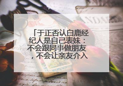 于正否认白鹿经纪人是自己表妹:不会跟同事做朋友,不会让亲友介入到我的工作
