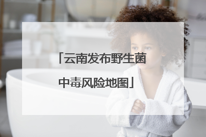 云南发布野生菌中毒风险地图