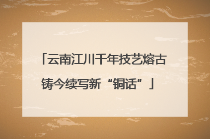 云南江川千年技艺熔古铸今续写新“铜话”