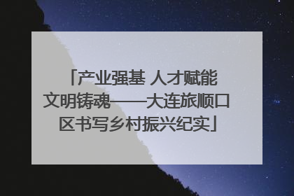 产业强基 人才赋能 文明铸魂——大连旅顺口区书写乡村振兴纪实