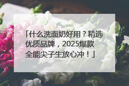 什么洗面奶好用？精选优质品牌，2025爆款全能尖子生放心冲！