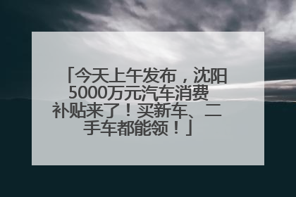 今天上午发布，沈阳5000万元汽车消费补贴来了！买新车、二手车都能领！