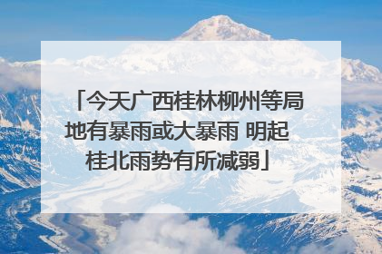 今天广西桂林柳州等局地有暴雨或大暴雨 明起桂北雨势有所减弱