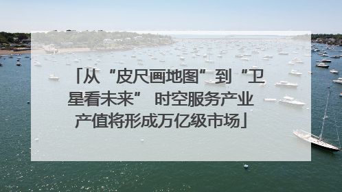 从“皮尺画地图”到“卫星看未来” 时空服务产业产值将形成万亿级市场