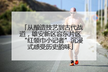 从酿造技艺到古代战道，雄安新区容东片区“红领巾小记者”沉浸式感受历史韵味