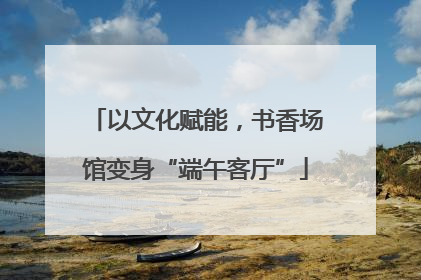 以文化赋能，书香场馆变身“端午客厅”