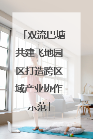 双流巴塘共建飞地园区打造跨区域产业协作示范