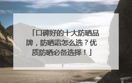 口碑好的十大防晒品牌，防晒霜怎么选？优质防晒必备选择！