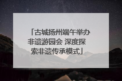 古城扬州端午举办非遗游园会 深度探索非遗传承模式
