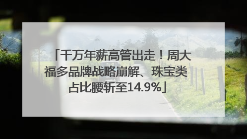千万年薪高管出走！周大福多品牌战略崩解、珠宝类占比腰斩至14.9%