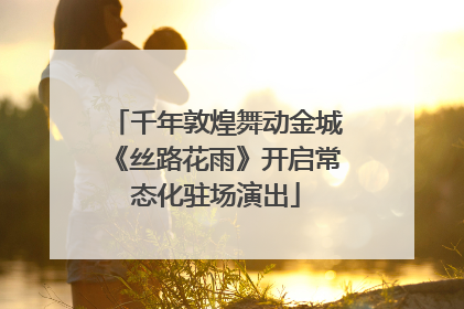 千年敦煌舞动金城《丝路花雨》开启常态化驻场演出
