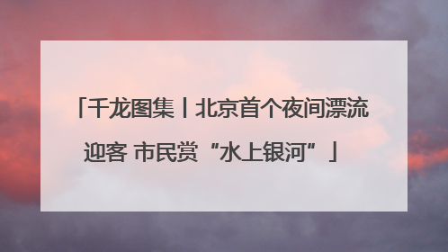 千龙图集丨北京首个夜间漂流迎客 市民赏“水上银河”