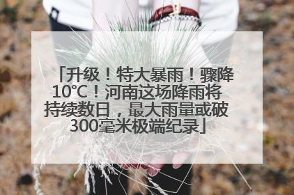 升级！特大暴雨！骤降10℃！河南这场降雨将持续数日，最大雨量或破300毫米极端纪录