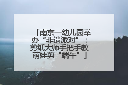 南京一幼儿园举办“非遗派对”：剪纸大师手把手教萌娃剪“端午”