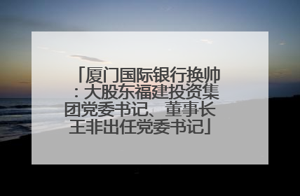 厦门国际银行换帅：大股东福建投资集团党委书记、董事长王非出任党委书记