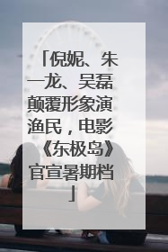 倪妮、朱一龙、吴磊颠覆形象演渔民，电影《东极岛》官宣暑期档