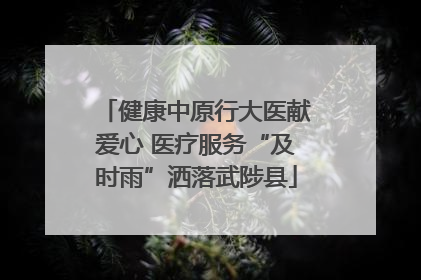 健康中原行大医献爱心 医疗服务“及时雨”洒落武陟县