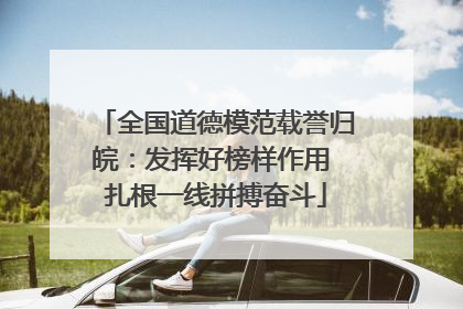全国道德模范载誉归皖：发挥好榜样作用 扎根一线拼搏奋斗