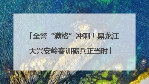 全警“满格”冲刺！黑龙江大兴安岭春训砺兵正当时