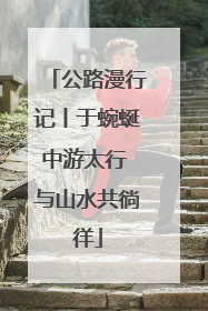 公路漫行记丨于蜿蜒中游太行 与山水共徜徉