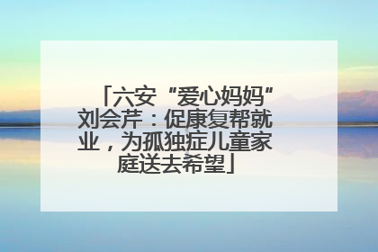 六安“爱心妈妈”刘会芹：促康复帮就业，为孤独症儿童家庭送去希望