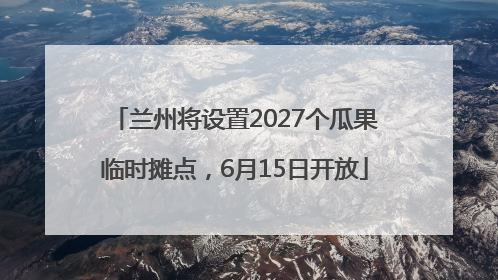 兰州将设置2027个瓜果临时摊点，6月15日开放