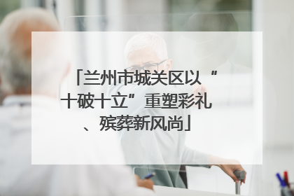 兰州市城关区以“十破十立”重塑彩礼、殡葬新风尚