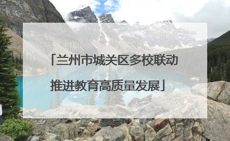 兰州市城关区多校联动推进教育高质量发展