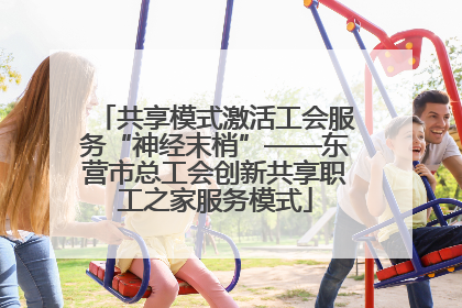共享模式激活工会服务“神经末梢”——东营市总工会创新共享职工之家服务模式