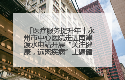 医疗服务提升年丨永州市中心医院走进南津渡水电站开展“关注健康，远离疾病”主题健康促进活动