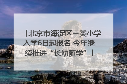 北京市海淀区三类小学入学6日起报名 今年继续推进“长幼随学”