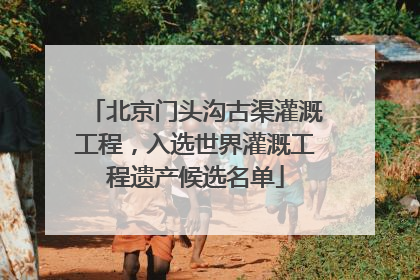 北京门头沟古渠灌溉工程，入选世界灌溉工程遗产候选名单