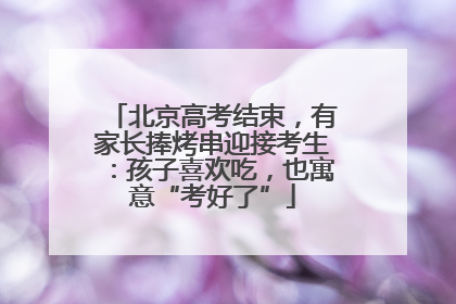 北京高考结束，有家长捧烤串迎接考生：孩子喜欢吃，也寓意“考好了”