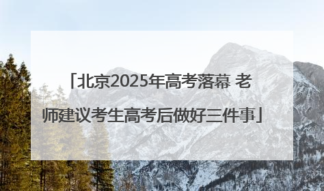北京2025年高考落幕 老师建议考生高考后做好三件事