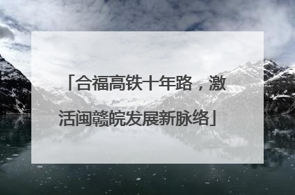 合福高铁十年路，激活闽赣皖发展新脉络