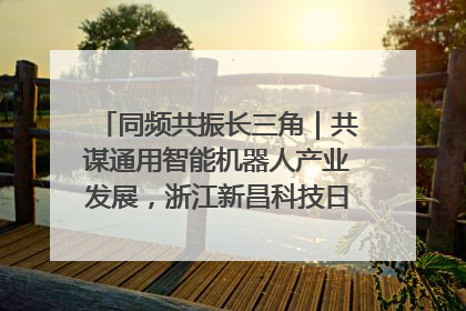 同频共振长三角｜共谋通用智能机器人产业发展，浙江新昌科技日搭建协同创新平台