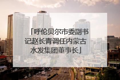 呼伦贝尔市委副书记赵长青调任内蒙古水发集团董事长