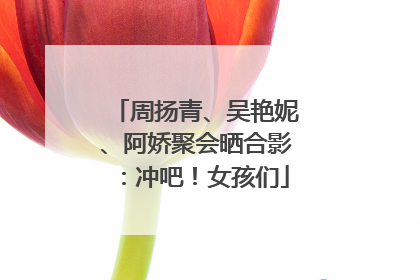 周扬青、吴艳妮、阿娇聚会晒合影：冲吧！女孩们