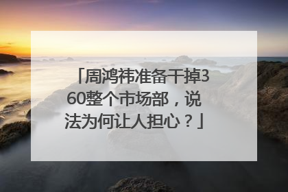 周鸿祎准备干掉360整个市场部，说法为何让人担心？