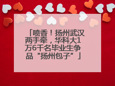 喷香！扬州武汉两手牵，华科大1万6千名毕业生争品“扬州包子”
