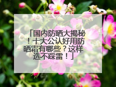 国内防晒大揭秘！十大公认好用防晒霜有哪些？这样选不踩雷！