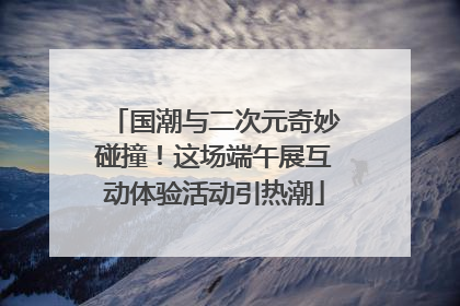 国潮与二次元奇妙碰撞！这场端午展互动体验活动引热潮