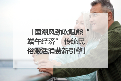 国潮风劲吹赋能“端午经济” 传统民俗激活消费新引擎